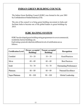 INDIAN GREEN BUILDING COUNCIL
The Indian Green Building Council (IGBC) was formed in the year 2001
byConfederationofIndianIndustry(CII).
The aim of the council is to bring green building movement in India and
facilitate India to become one of the global leaders in green buildings by
2015.
IGBC RATING SYSTEM
IGBChas developedgreenbuildingratingprogrammersto covercommercial,
residential,factorybuildings,etc.
Eachrating systemdivided into different levels of certification are as
follows:
13
 