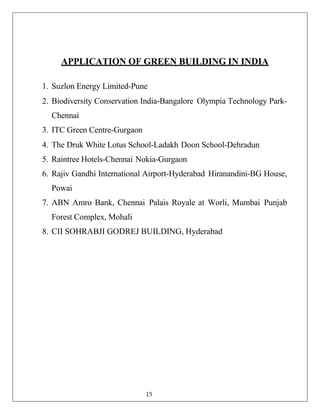 APPLICATION OF GREEN BUILDING IN INDIA
1. Suzlon Energy Limited-Pune
2. Biodiversity Conservation India-Bangalore Olympia Technology Park-
Chennai
3. ITC Green Centre-Gurgaon
4. The Druk White Lotus School-Ladakh Doon School-Dehradun
5. Raintree Hotels-Chennai Nokia-Gurgaon
6. Rajiv Gandhi International Airport-Hyderabad Hiranandini-BG House,
Powai
7. ABN Amro Bank, Chennai Palais Royale at Worli, Mumbai Punjab
Forest Complex, Mohali
8. CII SOHRABJI GODREJ BUILDING, Hyderabad
15
 