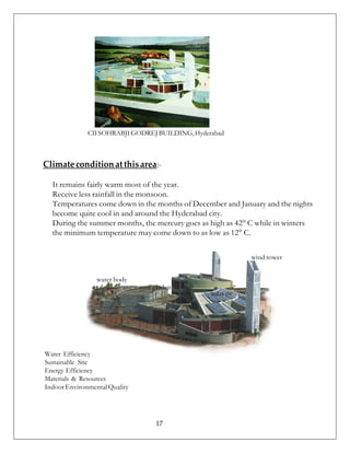 CIISOHRABJIGODREJBUILDING,Hyderabad
Climateconditionatthisarea:-
It remains fairly warm most of the year.
Receive less rainfall in the monsoon.
Temperatures come down in the months of December and January and the nights
become quite cool in and around the Hyderabad city.
During the summer months, the mercury goes as high as 42° C while in winters
the minimum temperature may come down to as low as 12° C.
wind tower
water body
Water Efficiency
Sustainable Site
Energy Efficiency
Materials & Resources
IndoorEnvironmentalQuality
roof garden
solar pv
17
 