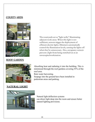 COURTY ARDS
The courtyards act as "light wells," illuminating
adjacent work areas. When this light is not
sufficient, sensors trigger the deployment of
efficient electric lights. Dimmers automatically
control the illumination levels, turning the lights off
when they're unnecessary. Also, occupancy sensors
prevent a light from being switched on at an
unoccupiedworkstation.
ROOF GARDEN
NATURAL LIGHT
Absorbing heat and radiating it into the building. This is
minimized through the roof gardens covering 55% of the
roof area.
Rain water harvesting.
Seepage into the ground have been installed in
pedestrian areas and parking.
Natural light deflection systems
can direct light deep into the room and ensure better
natural lighting provisions.
18
 
