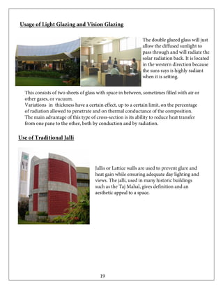 Usage of Light Glazing and Vision Glazing
The double glazed glass will just
allow the diffused sunlight to
pass through and will radiate the
solar radiation back. It is located
in the western direction because
the suns rays is highly radiant
when it is setting.
This consists of two sheets of glass with space in between, sometimes filled with air or
other gases, or vacuum.
Variations in thickness have a certain effect, up to a certain limit, on the percentage
of radiation allowed to penetrate and on thermal conductance of the composition.
The main advantage of this type of cross-section is its ability to reduce heat transfer
from one pane to the other, both by conduction and by radiation.
Use of Traditional Jalli
Jallis or Lattice walls are used to prevent glare and
heat gain while ensuring adequate day lighting and
views. The jalli, used in many historic buildings
such as the Taj Mahal, gives definition and an
aesthetic appeal to a space.
19
 
