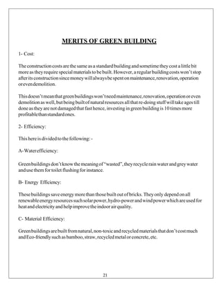 MERITS OF GREEN BUILDING
1- Cost:
Theconstructioncostsarethe sameas a standardbuildingandsometimetheycost a littlebit
moreastheyrequirespecialmaterialsto bebuilt.However,aregularbuildingcostswon’tstop
afteritsconstructionsincemoneywillalwaysbespentonmaintenance,renovation,operation
orevendemolition.
Thisdoesn’tmeanthatgreenbuildingswon’tneedmaintenance,renovation,operationoreven
demolitionas well,but beingbuiltof naturalresources allthatre-doingstuffwilltakeagestill
doneas theyarenot damagedthat fasthence,investing in greenbuildingis 10 times more
profitablethanstandardones.
2- Efficiency:
Thishereis dividedto thefollowing:-
A-Waterefficiency:
Greenbuildingsdon’tknowthemeaningof“wasted”,theyrecyclerain waterandgreywater
andusethemfortoilet flushingforinstance.
B- Energy Efficiency:
Thesebuildings saveenergy morethan thosebuilt outof bricks. Theyonly dependon all
renewableenergyresourcessuchsolarpower,hydro-powerandwindpowerwhichareusedfor
heatand electricityandhelpimprovetheindoorairquality.
C- Material Efficiency:
Greenbuildingsarebuiltfromnatural,non-toxicandrecycledmaterialsthatdon’tcostmuch
andEco-friendlysuchasbamboo,straw,recycledmetalorconcrete,etc.
21
 