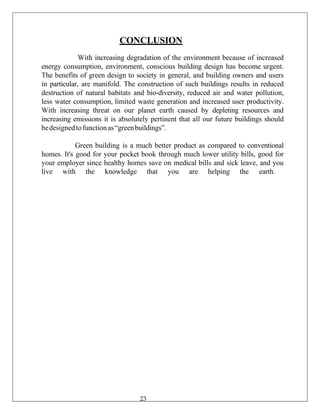 CONCLUSION
With increasing degradation of the environment because of increased
energy consumption, environment, conscious building design has become urgent.
The benefits of green design to society in general, and building owners and users
in particular, are manifold. The construction of such buildings results in reduced
destruction of natural habitats and bio-diversity, reduced air and water pollution,
less water consumption, limited waste generation and increased user productivity.
With increasing threat on our planet earth caused by depleting resources and
increasing emissions it is absolutely pertinent that all our future buildings should
bedesignedtofunctionas“greenbuildings”.
Green building is a much better product as compared to conventional
homes. It's good for your pocket book through much lower utility bills, good for
your employer since healthy homes save on medical bills and sick leave, and you
live with the knowledge that you are helping the earth.
23
 