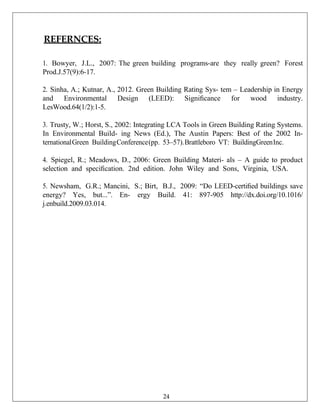 REFERNCES:
1. Bowyer, J.L., 2007: The green building programs-are they really green? Forest
Prod.J.57(9):6-17.
2. Sinha, A.; Kutnar, A., 2012. Green Building Rating Sys- tem – Leadership in Energy
and Environmental Design (LEED): Signiﬁcance for wood industry.
LesWood.64(1/2):1-5.
3. Trusty, W.; Horst, S., 2002: Integrating LCA Tools in Green Building Rating Systems.
In Environmental Build- ing News (Ed.), The Austin Papers: Best of the 2002 In-
ternationalGreen BuildingConference(pp. 53–57).Brattleboro VT: BuildingGreenInc.
4. Spiegel, R.; Meadows, D., 2006: Green Building Materi- als – A guide to product
selection and speciﬁcation. 2nd edition. John Wiley and Sons, Virginia, USA.
5. Newsham, G.R.; Mancini, S.; Birt, B.J., 2009: “Do LEED-certiﬁed buildings save
energy? Yes, but...”. En- ergy Build. 41: 897-905 http://dx.doi.org/10.1016/
j.enbuild.2009.03.014.
24
 