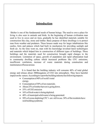 Introduction
Shelter is one of the fundamental needs of human beings. The need to own a place for
living is also seen in animals and birds. In the beginning of human civilization man
used to live in caves and on trees, gradually he has identified materials suitable for
construction like clay, stone and timber. Basic purpose of these dwellings is to protect
man from weather and predators. These houses made way for larger inhabitations like
castles, forts and palaces which had built in mechanism for providing sunlight and
fresh air. As the time went on, man with his knowledge invented latest technologies
and materials which helped him in construction of different types of buildings. These
buildings and the materials used for construction brought rapid changes in the
environment. Limitation of space, growth of population and rapid urbanization lead
to community dwelling culture which increased problems like CFC emissions,
insufficient ventilation, increase of waste materials during construction and
maintenanceofhousearouse.
It is found that the building industry will consume 40% of total global
energy and release about 3800megatons of CO2 into atmosphere. They have harmful
impactonthe nature.Accordingtoreportthebuildingindustryhasfollowingimpacts:
• Consumptionof40%ofworld’stotal
energy.
• Consumptionof30%ofrawmaterials.
• About25%of timberharvestis goingdown.
• 35% of CO2 emission
• 16%of freshwateris beingdepleted.
• 40% of municipalsolidwasteis beinggenerated.
• 50% of ozonedepleting CFC’s are still in use.30% of theresidentshave
sickbuildingsyndrome.
1
 