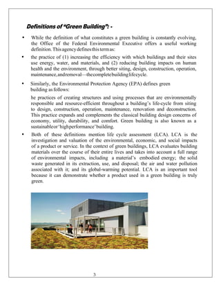 Definitions of “Green Building”: -
• While the definition of what constitutes a green building is constantly evolving,
the Office of the Federal Environmental Executive offers a useful working
definition.Thisagencydefinesthistermas:
• the practice of (1) increasing the efficiency with which buildings and their sites
use energy, water, and materials, and (2) reducing building impacts on human
health and the environment, through better siting, design, construction, operation,
maintenance,andremoval—thecompletebuildinglifecycle.
• Similarly, the Environmental Protection Agency (EPA) defines green
building asfollows:
he practices of creating structures and using processes that are environmentally
responsible and resource-efficient throughout a building’s life-cycle from siting
to design, construction, operation, maintenance, renovation and deconstruction.
This practice expands and complements the classical building design concerns of
economy, utility, durability, and comfort. Green building is also known as a
sustainableor‘highperformance’building.
• Both of these definitions mention life cycle assessment (LCA). LCA is the
investigation and valuation of the environmental, economic, and social impacts
of a product or service. In the context of green buildings, LCA evaluates building
materials over the course of their entire lives and takes into account a full range
of environmental impacts, including a material’s embodied energy; the solid
waste generated in its extraction, use, and disposal; the air and water pollution
associated with it; and its global-warming potential. LCA is an important tool
because it can demonstrate whether a product used in a green building is truly
green.
3
 