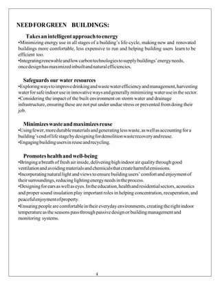 NEEDFORGREEN BUILDINGS:
Takesanintelligentapproachtoenergy
•Minimizing energy use in all stages of a building’s life-cycle, making new and renovated
buildings more comfortable, less expensive to run and helping building users learn to be
efficient too.
•Integratingrenewableandlowcarbontechnologiestosupplybuildings’energyneeds,
oncedesignhasmaximizedinbuiltandnaturalefficiencies.
Safeguards our water resources
•Exploringwaystoimprovedrinkingandwastewaterefficiencyandmanagement,harvesting
waterforsafeindooruseininnovativewaysandgenerallyminimizing wateruseinthesector.
•Considering the impact of the built environment on storm water and drainage
infrastructure, ensuring these are not put under undue stress or prevented from doing their
job.
Minimizeswasteandmaximizesreuse
•Usingfewer,moredurablematerialsandgeneratinglesswaste,aswellasaccountingfora
building’sendoflifestagebydesigningfordemolitionwasterecoveryandreuse.
•Engagingbuildingusersinreuseandrecycling.
Promoteshealthandwell-being
•Bringinga breath of fresh air inside,delivering high indoor air qualitythrough good
ventilationandavoidingmaterialsandchemicalsthatcreateharmfulemissions.
•Incorporatingnatural light andviews to ensure buildingusers’ comfort and enjoymentof
theirsurroundings,reducinglightingenergyneedsintheprocess.
•Designingforearsaswellaseyes.Intheeducation,healthandresidentialsectors,acoustics
and proper sound insulation play important roles in helping concentration, recuperation, and
peacefulenjoymentofproperty.
•Ensuringpeople are comfortablein their everyday environments, creating the rightindoor
temperatureas the seasonspassthroughpassivedesign or building management and
monitoring systems.
4
 