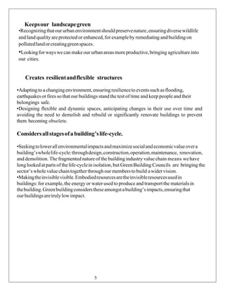 Keepsour landscapegreen
•Recognizingthatour urbanenvironmentshouldpreservenature,ensuringdiversewildlife
and land quality are protected or enhanced, for exampleby remediating and building on
pollutedlandorcreatinggreenspaces.
•Lookingfor ways we can makeour urban areas moreproductive,bringing agricultureinto
our cities.
Creates resilientandflexible structures
•Adaptingto a changingenvironment,ensuringresilienceto eventssuch asflooding,
earthquakesor fires so that our buildings stand the test of time and keep people andtheir
belongings safe.
•Designing flexible and dynamic spaces, anticipating changes in their use over time and
avoiding the need to demolish and rebuild or significantly renovate buildings to prevent
them becoming obsolete.
Considersallstagesofabuilding’slife-cycle.
•Seekingtolowerallenvironmentalimpactsandmaximizesocialandeconomicvalueovera
building’swholelife-cycle:throughdesign,construction,operation,maintenance, renovation,
and demolition. The fragmented nature of the building industry value chain means wehave
long lookedat partsof thelife-cyclein isolation,but Green Building Councils are bringing the
sector’s wholevalue chain togetherthroughour members to build awidervision.
•Makingtheinvisiblevisible.Embodiedresourcesaretheinvisibleresourcesusedin
buildings: for example,the energy or water used to produce and transport the materials in
thebuilding.Greenbuildingconsiderstheseamongstabuilding’simpacts,ensuringthat
ourbuildingsaretruly lowimpact.
5
 