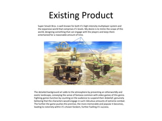 Existing Product
Super Smash Bros. is well-known for both it’s high-intensity multiplayer system and
the expansive world that comprises it’s levels. My desire is to mimic the scope of this
world, designing something that can engage with the players and keep them
entertained for a reasonable amount of time.
The detailed background art adds to the atmosphere by presenting an otherworldly and
exotic landscape, conveying the sense of fantasia common with video games of this genre.
Fighting games function by counting on the audience to suspend their disbelief, genuinely
believing that the characters would engage in such ridiculous amounts of extreme combat.
The further the game pushes this premise, the more memorable and popular it becomes,
leading to notoriety within it’s chosen fandom, further fuelling it’s success.
 