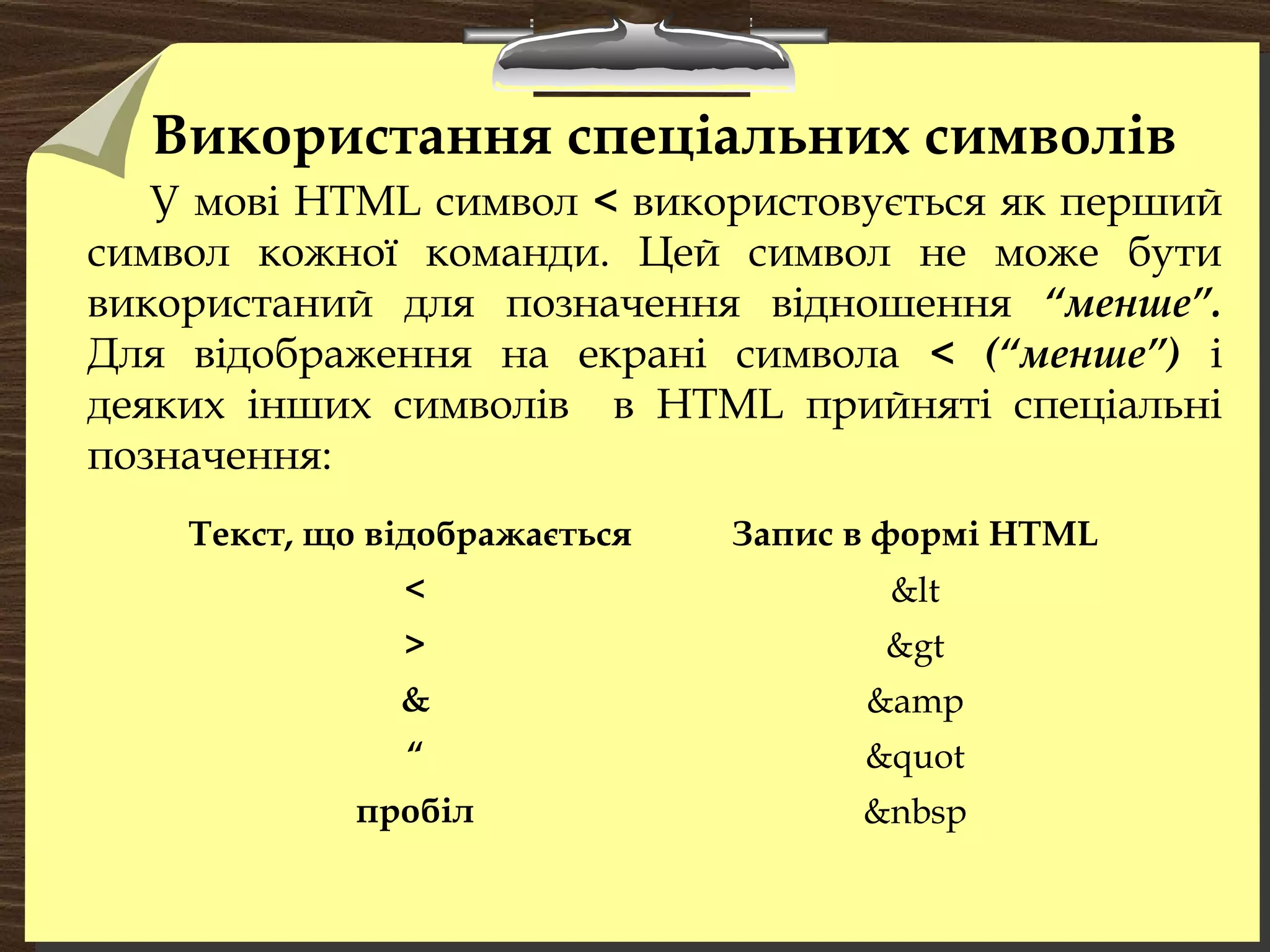 Використання спеціальних символів
У мові HTML символ < використовується як перший
символ кожної команди. Цей символ не може бути
використаний для позначення відношення “менше”.
Для відображення на екрані символа < (“менше”) і
деяких інших символів в HTML прийняті спеціальні
позначення:
Текст, що відображається Запис в формі HTML
< &lt
> &gt
& &amp
“ &quot
пробіл &nbsp
 