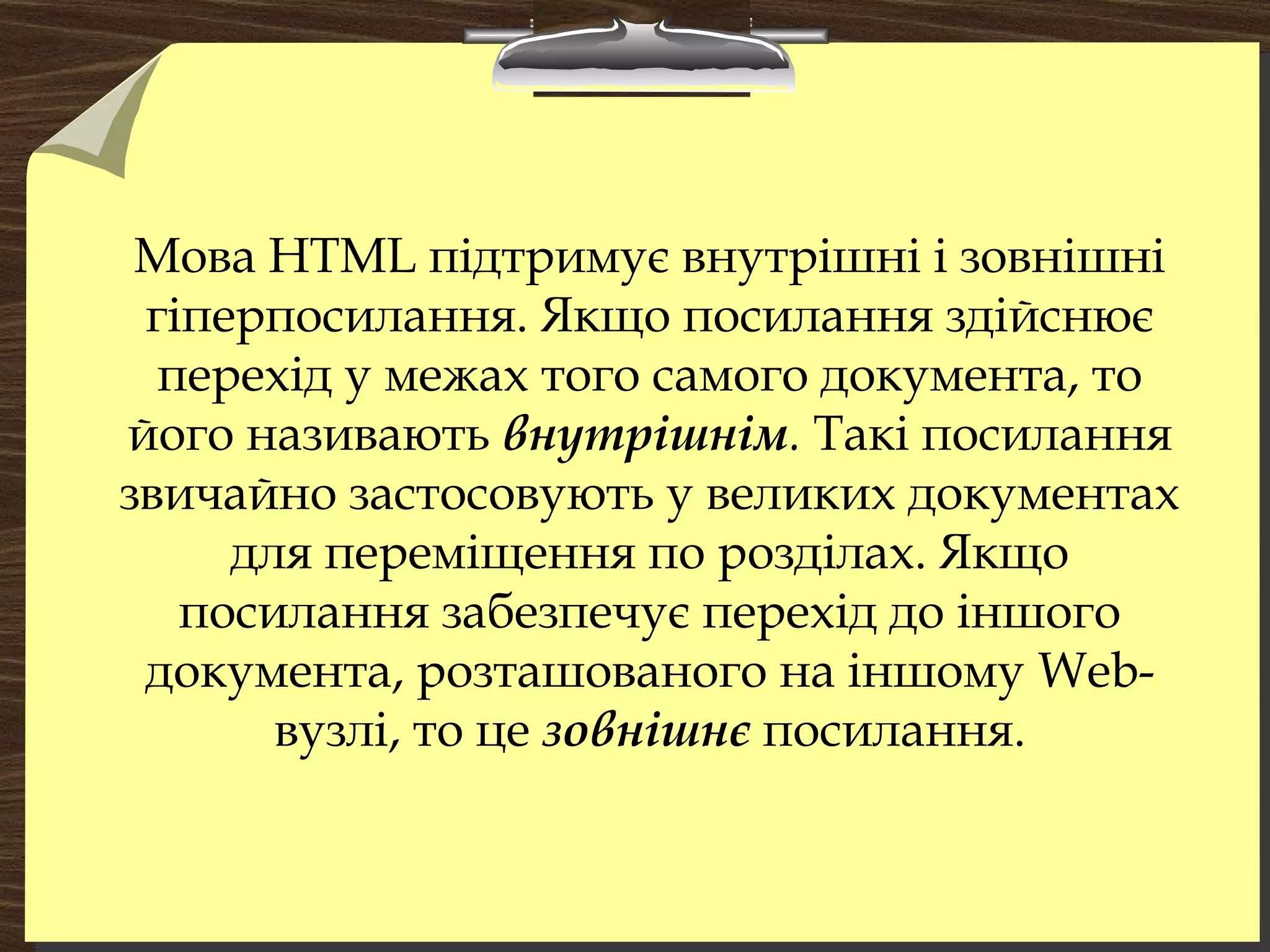 Мова HTML підтримує внутрішні і зовнішні
гіперпосилання. Якщо посилання здійснює
перехід у межах того самого документа, то
його називають внутрішнім. Такі посилання
звичайно застосовують у великих документах
для переміщення по розділах. Якщо
посилання забезпечує перехід до іншого
документа, розташованого на іншому Web-
вузлі, то це зовнішнє посилання.
 