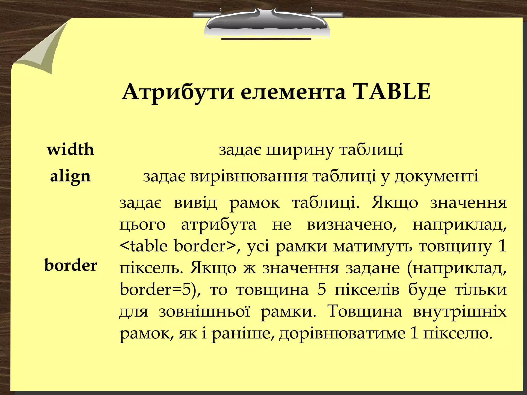 Атрибути елемента TABLE
width задає ширину таблиці
align задає вирівнювання таблиці у документі
border
задає вивід рамок таблиці. Якщо значення
цього атрибута не визначено, наприклад,
<table border>, усі рамки матимуть товщину 1
піксель. Якщо ж значення задане (наприклад,
border=5), то товщина 5 пікселів буде тільки
для зовнішньої рамки. Товщина внутрішніх
рамок, як і раніше, дорівнюватиме 1 пікселю.
 