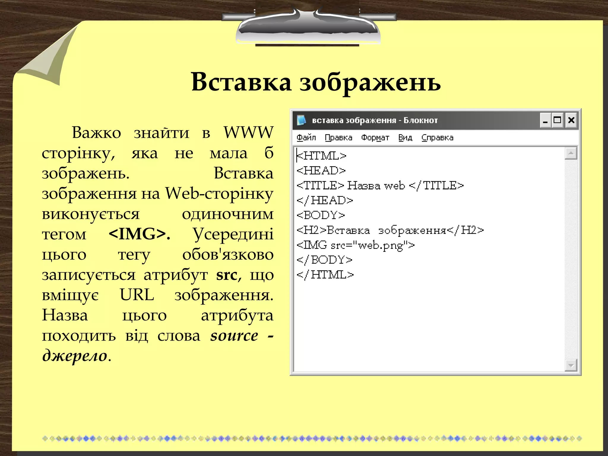 Вставка зображень
Важко знайти в WWW
сторінку, яка не мала б
зображень. Вставка
зображення на Web-сторінку
виконується одиночним
тегом <IMG>. Усередині
цього тегу обов'язково
записується атрибут src, що
вміщує URL зображення.
Назва цього атрибута
походить від слова source -
джерело.
 