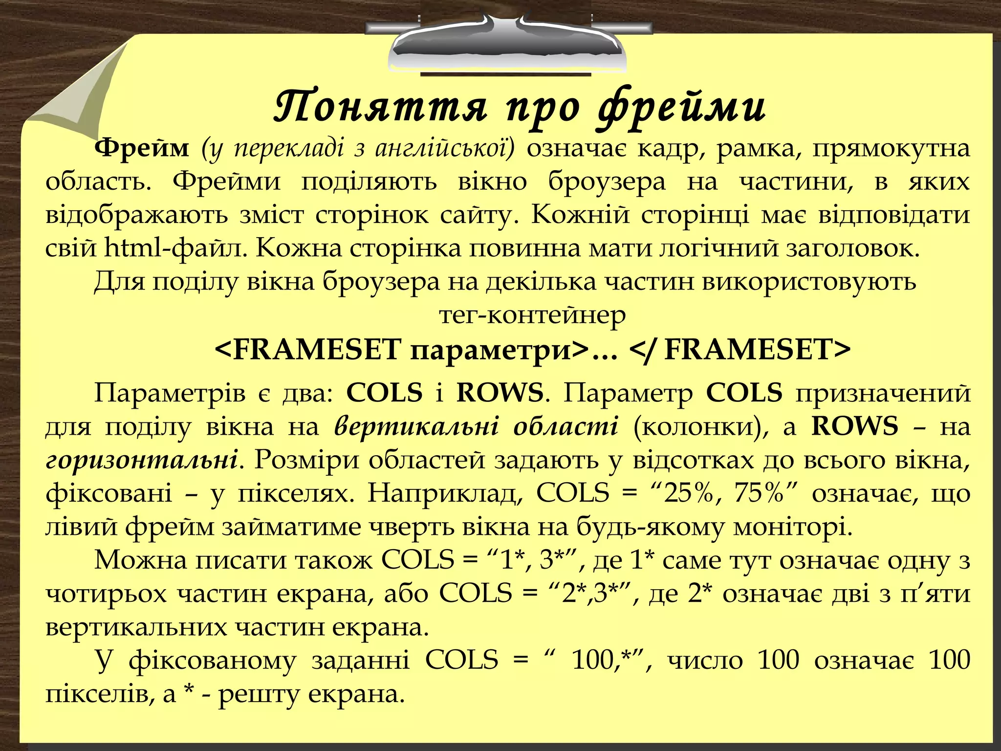 Поняття про фрейми
Фрейм (у перекладі з англійської) означає кадр, рамка, прямокутна
область. Фрейми поділяють вікно броузера на частини, в яких
відображають зміст сторінок сайту. Кожній сторінці має відповідати
свій html-файл. Кожна сторінка повинна мати логічний заголовок.
Для поділу вікна броузера на декілька частин використовують
тег-контейнер
<FRAMЕSET параметри>… </ FRAMESET>
Параметрів є два: COLS і ROWS. Параметр COLS призначений
для поділу вікна на вертикальні області (колонки), а ROWS – на
горизонтальні. Розміри областей задають у відсотках до всього вікна,
фіксовані – у пікселях. Наприклад, COLS = “25%, 75%” означає, що
лівий фрейм займатиме чверть вікна на будь-якому моніторі.
Можна писати також COLS = “1*, 3*”, де 1* саме тут означає одну з
чотирьох частин екрана, або COLS = “2*,3*”, де 2* означає дві з п’яти
вертикальних частин екрана.
У фіксованому заданні COLS = “ 100,*”, число 100 означає 100
пікселів, а * - решту екрана.
 