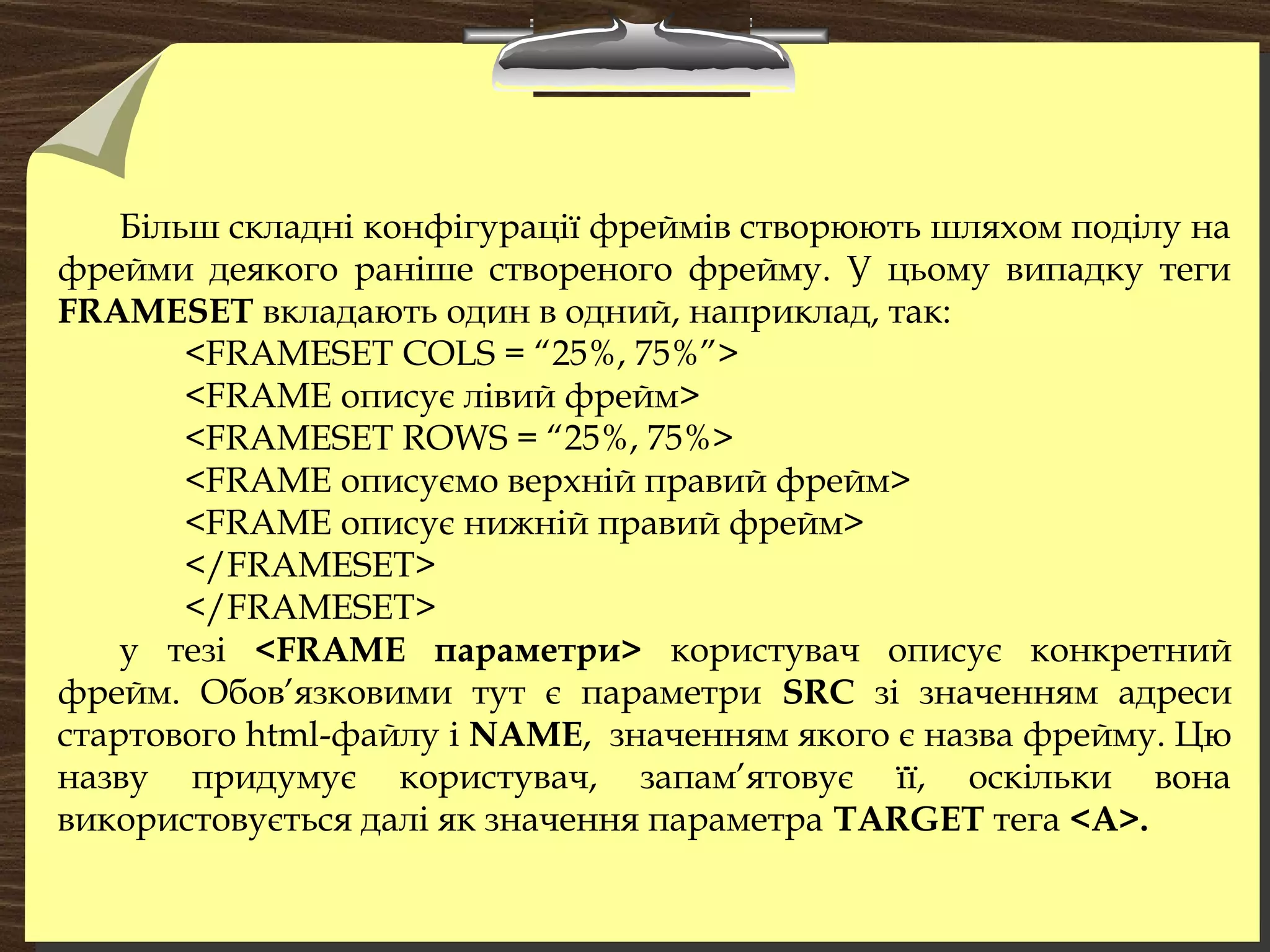 Більш складні конфігурації фреймів створюють шляхом поділу на
фрейми деякого раніше створеного фрейму. У цьому випадку теги
FRAMESET вкладають один в одний, наприклад, так:
<FRAMESET COLS = “25%, 75%”>
<FRAME описує лівий фрейм>
<FRAMESET ROWS = “25%, 75%>
<FRAME описуємо верхній правий фрейм>
<FRAME описує нижній правий фрейм>
</FRAMESET>
</FRAMESET>
у тезі <FRAME параметри> користувач описує конкретний
фрейм. Обов’язковими тут є параметри SRC зі значенням адреси
стартового html-файлу і NAME, значенням якого є назва фрейму. Цю
назву придумує користувач, запам’ятовує її, оскільки вона
використовується далі як значення параметра TARGET тега <А>.
 