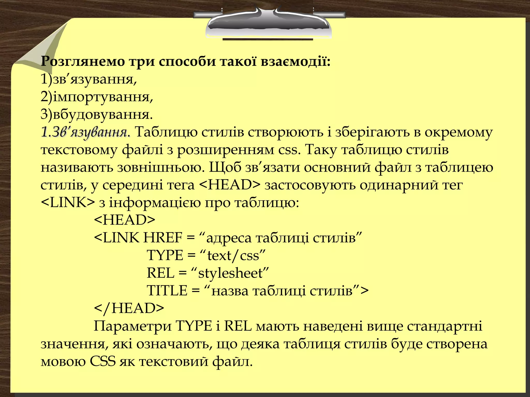 Розглянемо три способи такої взаємодії:
1)зв’язування,
2)імпортування,
3)вбудовування.
1.Зв’язування.1.Зв’язування. Таблицю стилів створюють і зберігають в окремому
текстовому файлі з розширенням css. Таку таблицю стилів
називають зовнішньою. Щоб зв’язати основний файл з таблицею
стилів, у середині тега <HEAD> застосовують одинарний тег
<LINK> з інформацією про таблицю:
<HEAD>
<LINK HREF = “адреса таблиці стилів”
TYPE = “text/css”
REL = “stylesheet”
TITLE = “назва таблиці стилів”>
</HEAD>
Параметри TYPE і REL мають наведені вище стандартні
значення, які означають, що деяка таблиця стилів буде створена
мовою CSS як текстовий файл.
 