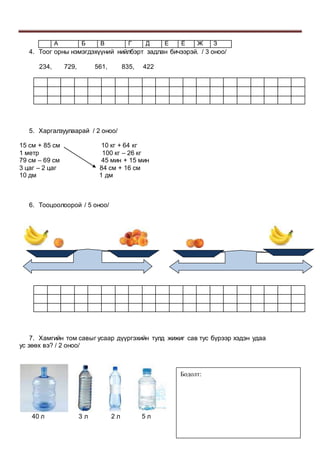А Б В Г Д Е Ё Ж З
4. Тоог орны нэмэгдэхүүний нийлбэрт задлан бичээрэй. / 3 оноо/
234, 729, 561, 835, 422
5. Харгалзуулаарай / 2 оноо/
15 см + 85 см 10 кг + 64 кг
1 метр 100 кг – 26 кг
79 см – 69 см 45 мин + 15 мин
3 цаг – 2 цаг 84 см + 16 см
10 дм 1 дм
6. Тооцоолоорой / 5 оноо/
7. Хамгийн том савыг усаар дүүргэхийн тулд жижиг сав тус бүрээр хэдэн удаа
ус зөөх вэ? / 2 оноо/
40 л 3 л 2 л 5 л
Бодолт:
 