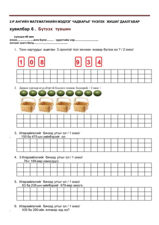 2-Р АНГИЙН МАТЕМАТИКИЙН МЭДЛЭГ ЧАДВАРЫГ ҮНЭЛЭХ ЖИШИГ ДААЛГАВАР
хувилбар 6 . Бүтээх түвшин
хугацаа-40 мин
огноо.....................анги бүлэг......... сурагчийн нэр...............................
хичээл заагч багш.............................................
1. Тоон картуудыг ашиглан 3 оронтой тоог хэчнээн янзаар бүтээх вэ ? / 2 оноо/
1 0 8 9 3 4
2. Дараах зургаар өгүүлбэртэй бодлого зохиож бодоорой. / 2 оноо /
3. Илэрхийлэлийг бичээд утгыг ол / 1 оноо/
. . 150 ба 475-ын нийлбэрийг ол.
4. 3 Илэрхийлэлийг бичээд утгыг ол / 1 оноо/
76-г 189-өөр нэмэгдүүл.
5. Илэрхийлэлийг бичээд утгыг ол / 1 оноо/
. 83 ба 238-ын нийлбэрийг 679-өөр ихэсгэ.
6. Илэрхийлэлийг бичээд утгыг ол / 1 оноо/
. 430 ба 290-ийн ялгавар хэд вэ?
 