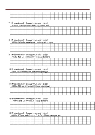 7. Илэрхийлэлийг бичээд утгыг ол / 1 оноо/
720-ыг 213-аар багасгавал хэд болох вэ?
8. Илэрхийлэлийг бичээд утгыг ол / 1 оноо/
363 ба 140-ийн нийлбэрийг 103-аар хорогдуул
9. Илэрхийлэлийг бичээд утгыг ол / 1 оноо/
785 ба 126-ын нийлбэрийг 615-аар багасга
10.Илэрхийлэлийг бичээд утгыг ол / 1 оноо/
427-г 150-аар ихэсгэж 234-өөр хорогдуул
11.Илэрхийлэлийг бичээд утгыг ол / 1 оноо/
1000 ба 568-ын ялгаврыг 394-өөр нэмэгдүүл
12.Илэрхийлэлийг бичээд утгыг ол / 1 оноо/
. 714 ба 615-ын ялгаврыг 75-аар багасга
13.Илэрхийлэлийг бичээд утгыг ол / 1 оноо/
400 ба 150-ын нийлбэрээс 310 ба 150-ын ялгаврыг хас
 