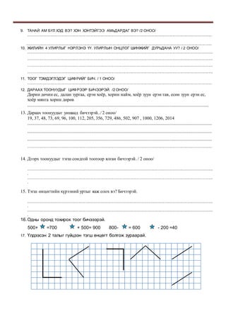 9. ТАНАЙ АМ БҮЛ ХЭД ВЭ? ХЭН ХЭНТЭЙГЭЭ АМЬДАРДАГ ВЭ? /2 ОНОО/
..............................................................................................................................................................................
...............................................................................................................................................................................
10. ЖИЛИЙН 4 УЛИРЛЫГ НЭРЛЭНЭ ҮҮ. УЛИРЛЫН ОНЦЛОГ ШИНЖИЙГ ДУРЬДАНА УУ? / 2 ОНОО/
...............................................................................................................................................................................
...............................................................................................................................................................................
...............................................................................................................................................................................
...............................................................................................................................................................................
11. ТООГ ТЭМДЭГЛЭДЭГ ЦИФРИЙГ БИЧ. / 1 ОНОО/
..............................................................................................................................................................................
12. ДАРААХ ТООНУУДЫГ ЦИФРЭЭР БИЧЭЭРЭЙ. /2 ОНОО/
Дөрин дөчин ес, далан зургаа, ерэн хоёр, хорин найм, хоёр зуун ерэн тав, есөн зуун ерэн ес,
хоёр мянга хорин дөрөв
...............................................................................................................................................................
13. Дараах тоонуудыг уншаад бичээрэй../ 2 оноо/
19, 37, 48, 73, 69, 96, 100, 112, 205, 356, 729, 486, 502, 907 , 1000, 1206, 2014
..................................................................................................................................................................
..................................................................................................................................................................
..................................................................................................................................................................
..............................................................................................................................................................................
14. Дээрх тоонуудыг тэгш сондгой тоогоор ялган бичээрэй. / 2 оноо/
...............................................................................................................................................................................
.
...............................................................................................................................................................................
.
15. Тэгш өнцөгтийн хүрээний уртыг яаж олох вэ? Бичээрэй.
...............................................................................................................................................................................
.
...............................................................................................................................................................................
.
16.Одны оронд тохирох тоог бичэээрэй.
500+ =700 + 500= 900 800- = 600 - 200 =40
17. Үлдээсэн 2 талыг гүйцээн тэгш өнцөгт болгож зураарай.
 