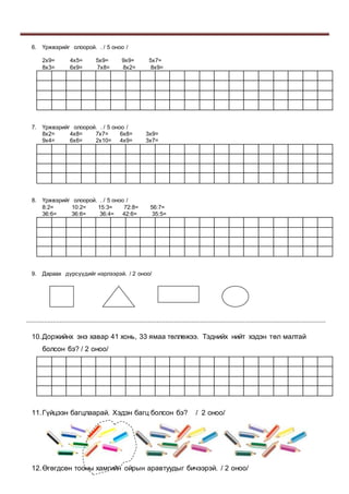 6. Үржвэрийг олоорой. . / 5 оноо /
2х9= 4х5= 5х9= 9х9= 5х7=
8х3= 6х9= 7х8= 8х2= 8х9=
7. Үржвэрийг олоорой. . / 5 оноо /
8х2= 4х8= 7х7= 6х8= 3х9=
9х4= 6х6= 2х10= 4х9= 3х7=
8. Үржвэрийг олоорой. . / 5 оноо /
8:2= 10:2= 15:3= 72:8= 56:7=
36:6= 36:6= 36:4= 42:6= 35:5=
9. Дараах дүрсүүдийг нэрлээрэй. / 2 оноо/
..........................................................................................................................................................................
10.Доржийнх энэ хавар 41 хонь, 33 ямаа төллөжээ. Тэднийх нийт хэдэн төл малтай
болсон бэ? / 2 оноо/
11.Гүйцээн багцлаарай. Хэдэн багц болсон бэ? / 2 оноо/
12.Өгөгдсөн тооны хамгийн ойрын аравтуудыг бичээрэй. / 2 оноо/
 