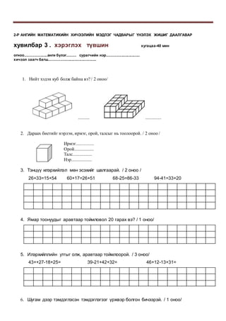 2-Р АНГИЙН МАТЕМАТИКИЙН ХИЧЭЭЛИЙН МЭДЛЭГ ЧАДВАРЫГ ҮНЭЛЭХ ЖИШИГ ДААЛГАВАР
хувилбар 3 . хэрэглэх түвшин хугацаа-40 мин
огноо.....................анги бүлэг......... сурагчийн нэр...............................
хичээл заагч багш.............................................
1. Нийт хэдэн куб болж байна вэ? / 2 оноо/
.......... ..............
2. Дараах биетийг нэрлэн, ирмэг, орой, талсыг нь тоолоорой. / 2 оноо /
Ирмэг................
Орой.................
Талс.................
Нэр..................
3. Тэнцүү илэрхийлэл мөн эсэхийг шалгаарай. / 2 оноо /
26+33=15+54 60+17=26+51 68-25=86-33 94-41=33+20
4. Ямар тоонуудыг аравтаар тоймловол 20 гарах вэ? / 1 оноо/
5. Илэрхийллийн утгыг олж, аравтаар тоймлоорой. / 3 оноо/
43++27-18+25= 39-21+42+32= 46+12-13+31=
6. Шугам дээр тэмдэглэсэн тэмдэглэгээг үржвэр болгон бичээрэй. / 1 оноо/
 