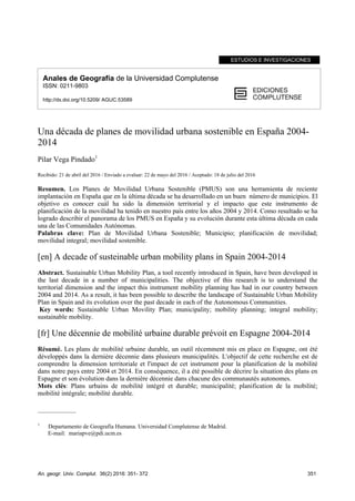An. geogr. Univ. Complut. 36(2) 2016: 351- 372 351
ESTUDIOS E INVESTIGACIONES
Anales de Geografía de la Universidad Complutense
ISSN: 0211-9803
http://dx.doi.org/10.5209/ AGUC.53589
Una década de planes de movilidad urbana sostenible en España 2004-
2014
Pilar Vega Pindado1
Recibido: 21 de abril del 2016 / Enviado a evaluar: 22 de mayo del 2016 / Aceptado: 18 de julio del 2016
Resumen. Los Planes de Movilidad Urbana Sostenible (PMUS) son una herramienta de reciente
implantación en España que en la última década se ha desarrollado en un buen número de municipios. El
objetivo es conocer cuál ha sido la dimensión territorial y el impacto que este instrumento de
planificación de la movilidad ha tenido en nuestro país entre los años 2004 y 2014. Como resultado se ha
logrado describir el panorama de los PMUS en España y su evolución durante esta última década en cada
una de las Comunidades Autónomas.
Palabras clave: Plan de Movilidad Urbana Sostenible; Municipio; planificación de movilidad;
movilidad integral; movilidad sostenible.
[en] A decade of susteinable urban mobility plans in Spain 2004-2014
Abstract. Sustainable Urban Mobility Plan, a tool recently introduced in Spain, have been developed in
the last decade in a number of municipalities. The objective of this research is to understand the
territorial dimension and the impact this instrument mobility planning has had in our country between
2004 and 2014. As a result, it has been possible to describe the landscape of Sustainable Urban Mobility
Plan in Spain and its evolution over the past decade in each of the Autonomous Communities.
Key words: Sustainable Urban Movility Plan; municipality; mobility planning; integral mobility;
sustainable mobility.
[fr] Une décennie de mobilité urbaine durable prévoit en Espagne 2004-2014
Résumé. Les plans de mobilité urbaine durable, un outil récemment mis en place en Espagne, ont été
développés dans la dernière décennie dans plusieurs municipalités. L'objectif de cette recherche est de
comprendre la dimension territoriale et l'impact de cet instrument pour la planification de la mobilité
dans notre pays entre 2004 et 2014. En conséquence, il a été possible de décrire la situation des plans en
Espagne et son évolution dans la dernière décennie dans chacune des communautés autonomes.
Mots clés: Plans urbains de mobilité intégré et durable; municipalité; planification de la mobilité;
mobilité intégrale; mobilité durable.
_____________
1
Departamento de Geografía Humana. Universidad Complutense de Madrid.
E-mail: mariapve@pdi.ucm.es
 