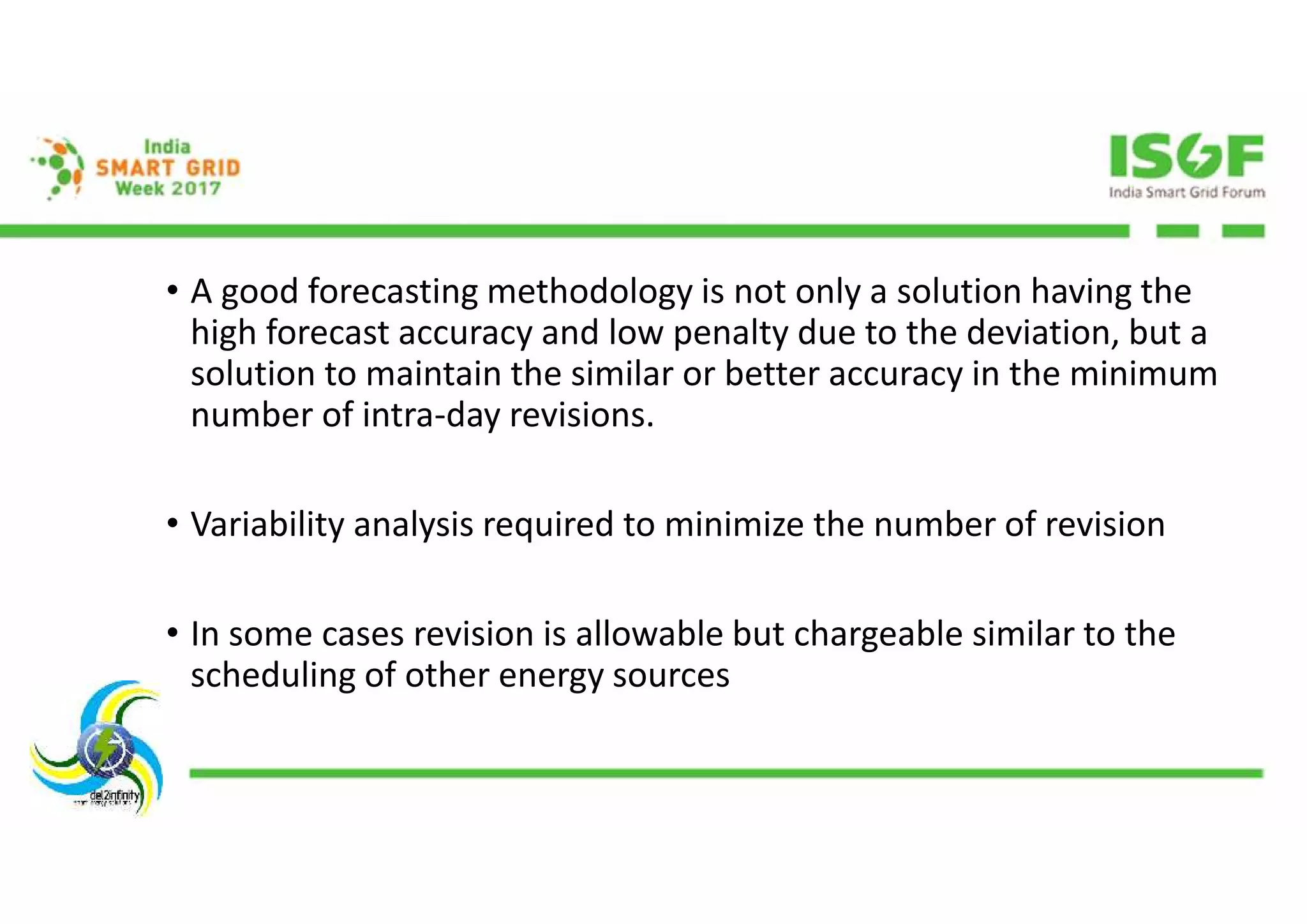 • A good forecasting methodology is not only a solution having the
high forecast accuracy and low penalty due to the deviation, but a
solution to maintain the similar or better accuracy in the minimum
number of intra-day revisions.
• Variability analysis required to minimize the number of revision
• In some cases revision is allowable but chargeable similar to the
scheduling of other energy sources
 