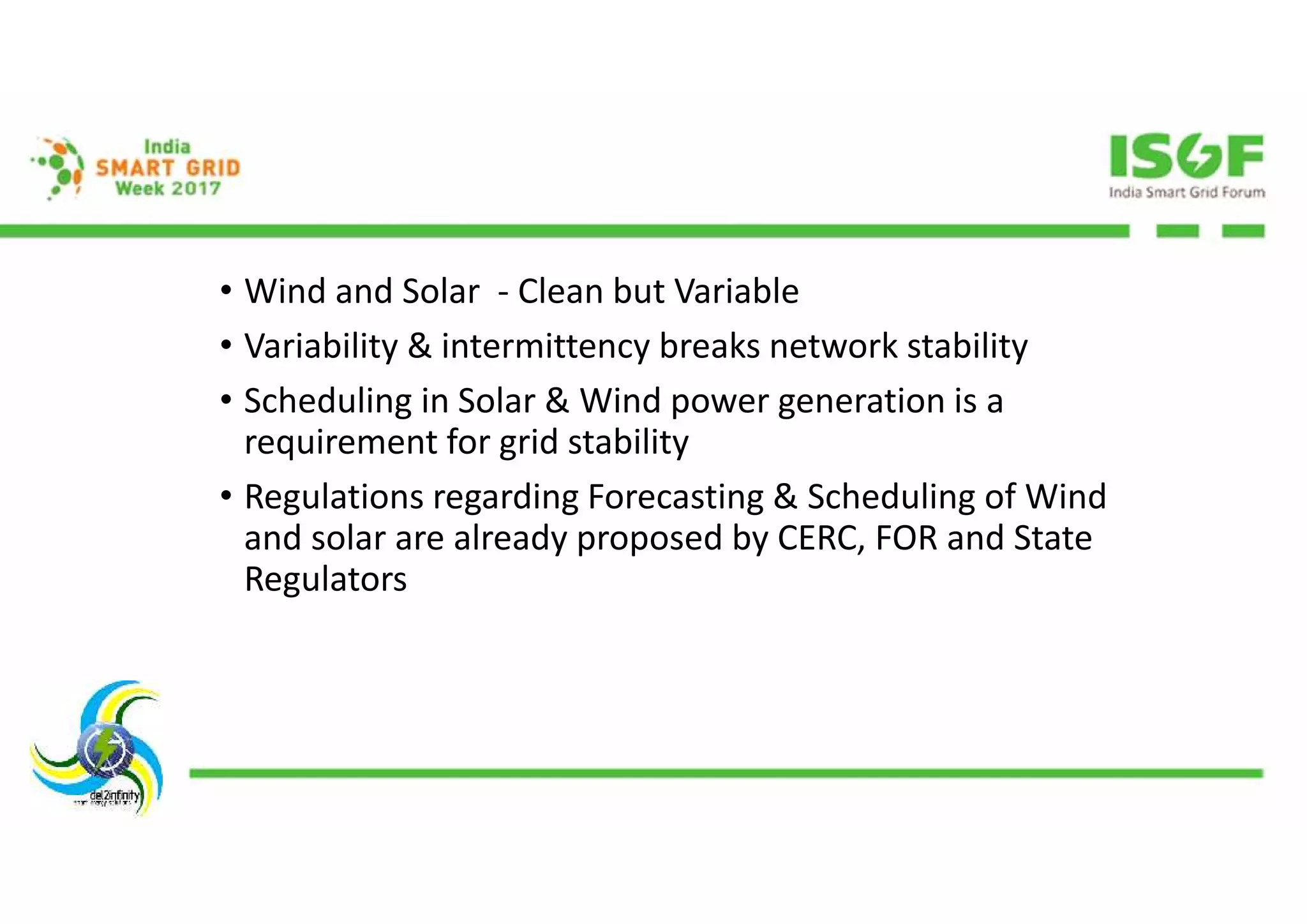 • Wind and Solar - Clean but Variable
• Variability & intermittency breaks network stability
• Scheduling in Solar & Wind power generation is a
requirement for grid stability
• Regulations regarding Forecasting & Scheduling of Wind
and solar are already proposed by CERC, FOR and State
Regulators
 