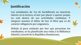 Justificación
Los estudiantes de 1ro de bachillerato no muestran
interés en la lectura, el leer por placer o querer propio
no está dentro de sus actividades cotidianas. Y
tampoco asumen el deber de leer el libro que es de
carácter obligatorio por asignatura.
Debido al poco estímulo por leer que presentan los
estudiantes, se ha planificado una visita a la Biblioteca
Infantil y Juvenil de la República Dominicana.
 