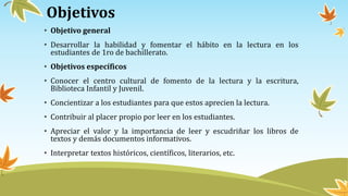Objetivos
• Objetivo general
• Desarrollar la habilidad y fomentar el hábito en la lectura en los
estudiantes de 1ro de bachillerato.
• Objetivos específicos
• Conocer el centro cultural de fomento de la lectura y la escritura,
Biblioteca Infantil y Juvenil.
• Concientizar a los estudiantes para que estos aprecien la lectura.
• Contribuir al placer propio por leer en los estudiantes.
• Apreciar el valor y la importancia de leer y escudriñar los libros de
textos y demás documentos informativos.
• Interpretar textos históricos, científicos, literarios, etc.
 