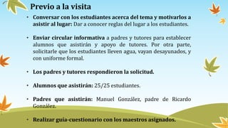 Previo a la visita
• Conversar con los estudiantes acerca del tema y motivarlos a
asistir al lugar: Dar a conocer reglas del lugar a los estudiantes.
• Enviar circular informativa a padres y tutores para establecer
alumnos que asistirán y apoyo de tutores. Por otra parte,
solicitarle que los estudiantes lleven agua, vayan desayunados, y
con uniforme formal.
• Los padres y tutores respondieron la solicitud.
• Alumnos que asistirán: 25/25 estudiantes.
• Padres que asistirán: Manuel González, padre de Ricardo
González.
• Realizar guía-cuestionario con los maestros asignados.
 