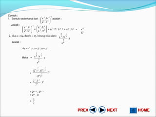 HOMEHOMENEXTNEXTPREVPREV
Contoh :
1. Bentuk sederhana dari : adalah :
Jawab :
= = a4 – (-8)
. b-6 – 2
= a12
. b-8
=
2. Jika a = 64, dan b = 27, hitung nilai dari :
Jawab :
64 = 26
; 27 = 33
; 9 = 32
Maka =
=
=
= 24 - 5
. 32 – 1
= 2-1
. 3
=
2
1-4
3-2
b.a
b.a
−






2
1-4
3-2
b.a
b.a
−












28-
-64
b.a
b.a
8
12
b
a
9.
a
b.a
6
5
3
2
3
1
−
9.
a
b.a
6
5
3
2
3
1
−
2
6
5
6
3
1
33
2
6
3.
)2(
)(3.)2(
−
2
5
14
3.
2
3.2 −
2
3
 