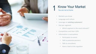 • Markets you know
• Language and culture
• Leverage on existing customers!
• Size per segment
• Which segment is the most relevant?
• Competition and their USPs
• Information is everywhere
• Participate to events
• Talk to potential partners
• Talk to consultants
• Have a look at the regulator
Know Your Market
1 You are not at home
 