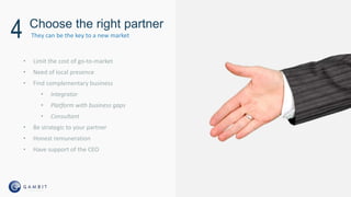 • Limit the cost of go-to-market
• Need of local presence
• Find complementary business
• Integrator
• Platform with business gaps
• Consultant
• Be strategic to your partner
• Honest remuneration
• Have support of the CEO
Choose the right partner
4 They can be the key to a new market
 