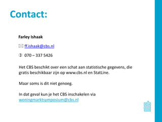 Farley Ishaak
 ff.ishaak@cbs.nl
 070 – 337 5426
Contact:
Het CBS beschikt over een schat aan statistische gegevens, die
gratis beschikbaar zijn op www.cbs.nl en StatLine.
Maar soms is dit niet genoeg.
In dat geval kun je het CBS inschakelen via
woningmarktsymposium@cbs.nl
 