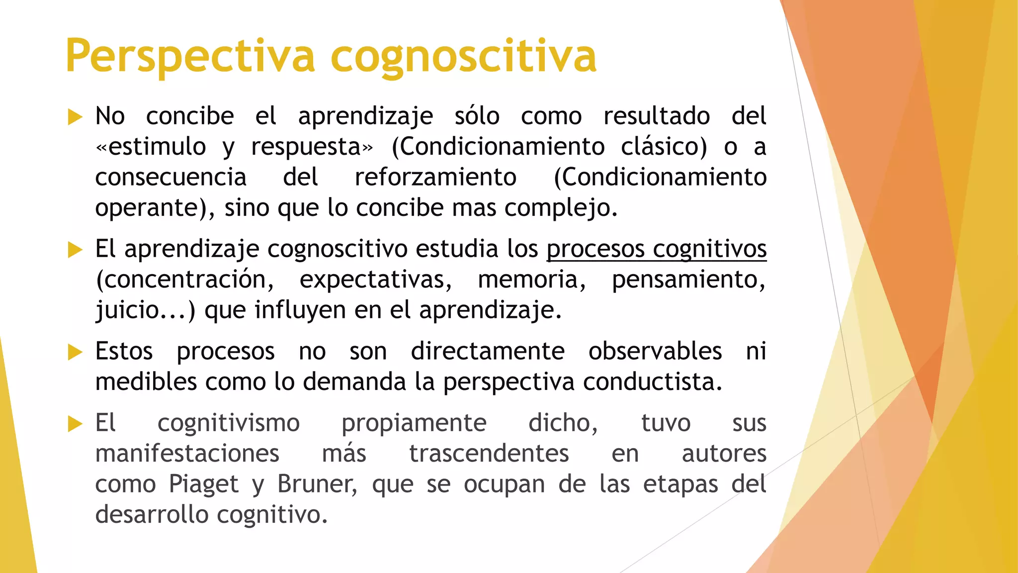 Perspectiva cognoscitiva
 No concibe el aprendizaje sólo como resultado del
«estimulo y respuesta» (Condicionamiento clásico) o a
consecuencia del reforzamiento (Condicionamiento
operante), sino que lo concibe mas complejo.
 El aprendizaje cognoscitivo estudia los procesos cognitivos
(concentración, expectativas, memoria, pensamiento,
juicio...) que influyen en el aprendizaje.
 Estos procesos no son directamente observables ni
medibles como lo demanda la perspectiva conductista.
 El cognitivismo propiamente dicho, tuvo sus
manifestaciones más trascendentes en autores
como Piaget y Bruner, que se ocupan de las etapas del
desarrollo cognitivo.
 