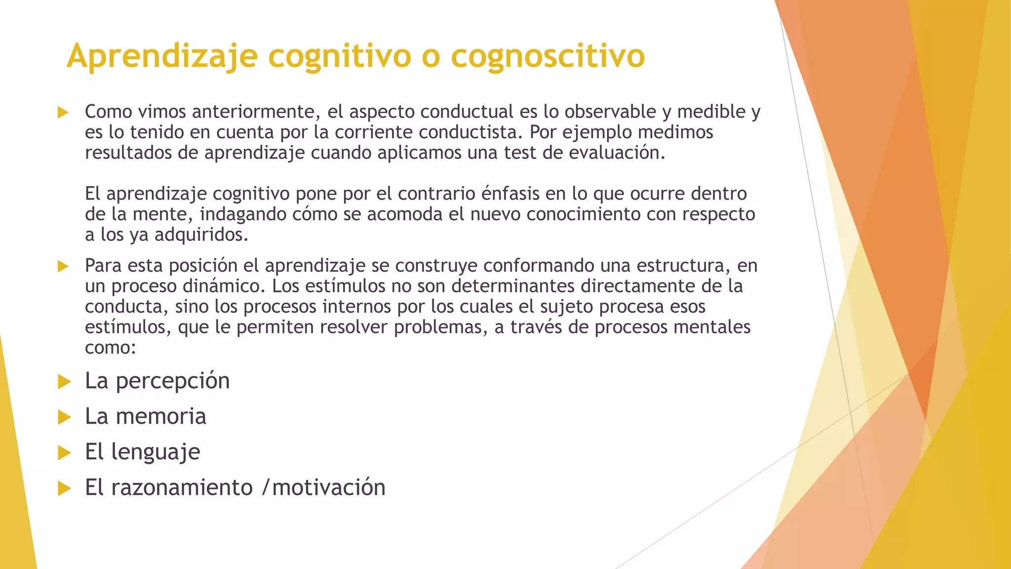 Aprendizaje cognitivo o cognoscitivo
 Como vimos anteriormente, el aspecto conductual es lo observable y medible y
es lo tenido en cuenta por la corriente conductista. Por ejemplo medimos
resultados de aprendizaje cuando aplicamos una test de evaluación.
El aprendizaje cognitivo pone por el contrario énfasis en lo que ocurre dentro
de la mente, indagando cómo se acomoda el nuevo conocimiento con respecto
a los ya adquiridos.
 Para esta posición el aprendizaje se construye conformando una estructura, en
un proceso dinámico. Los estímulos no son determinantes directamente de la
conducta, sino los procesos internos por los cuales el sujeto procesa esos
estímulos, que le permiten resolver problemas, a través de procesos mentales
como:
 La percepción
 La memoria
 El lenguaje
 El razonamiento /motivación
 