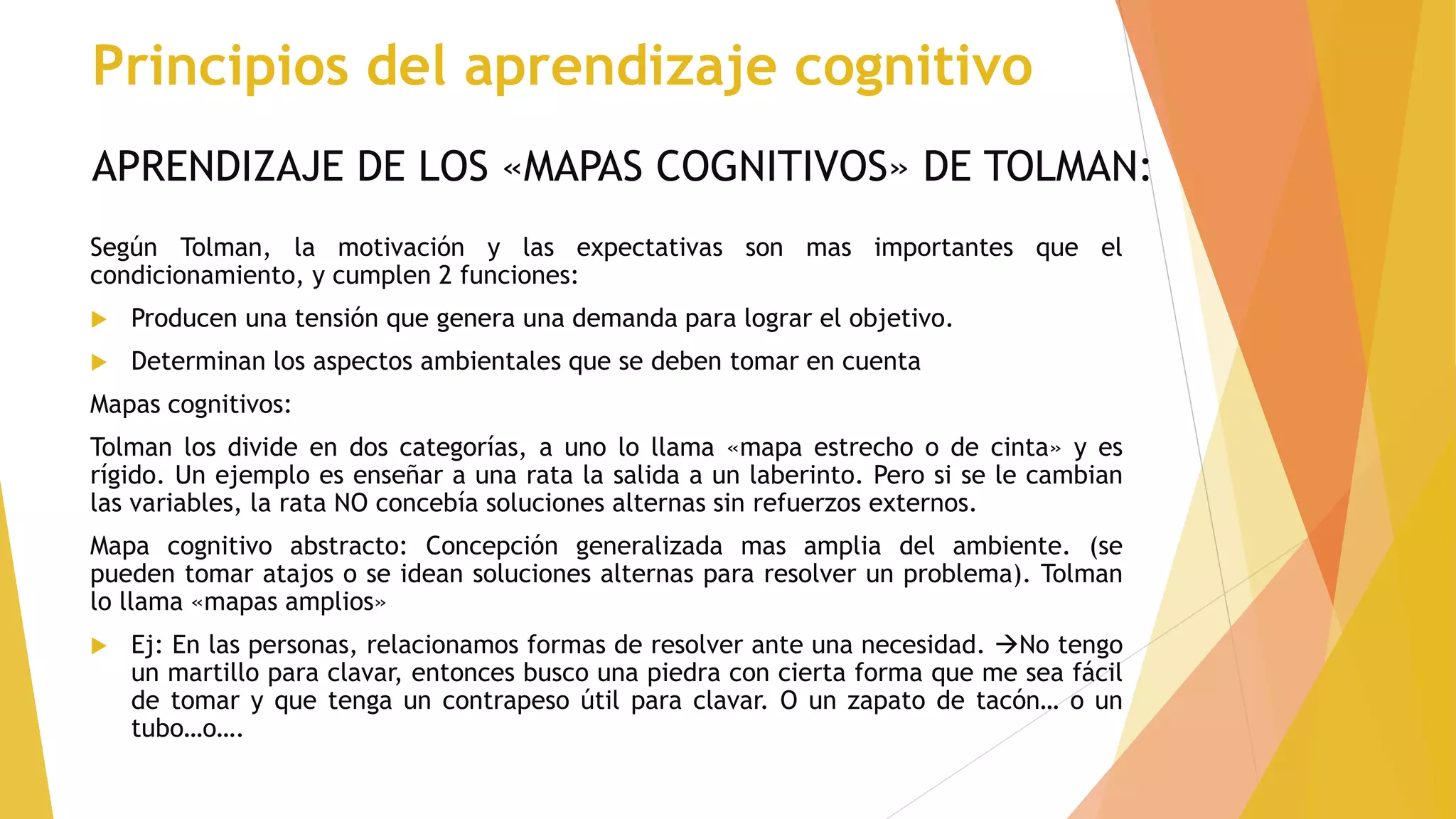 APRENDIZAJE DE LOS «MAPAS COGNITIVOS» DE TOLMAN:
Según Tolman, la motivación y las expectativas son mas importantes que el
condicionamiento, y cumplen 2 funciones:
 Producen una tensión que genera una demanda para lograr el objetivo.
 Determinan los aspectos ambientales que se deben tomar en cuenta
Mapas cognitivos:
Tolman los divide en dos categorías, a uno lo llama «mapa estrecho o de cinta» y es
rígido. Un ejemplo es enseñar a una rata la salida a un laberinto. Pero si se le cambian
las variables, la rata NO concebía soluciones alternas sin refuerzos externos.
Mapa cognitivo abstracto: Concepción generalizada mas amplia del ambiente. (se
pueden tomar atajos o se idean soluciones alternas para resolver un problema). Tolman
lo llama «mapas amplios»
 Ej: En las personas, relacionamos formas de resolver ante una necesidad. No tengo
un martillo para clavar, entonces busco una piedra con cierta forma que me sea fácil
de tomar y que tenga un contrapeso útil para clavar. O un zapato de tacón… o un
tubo…o….
Principios del aprendizaje cognitivo
 