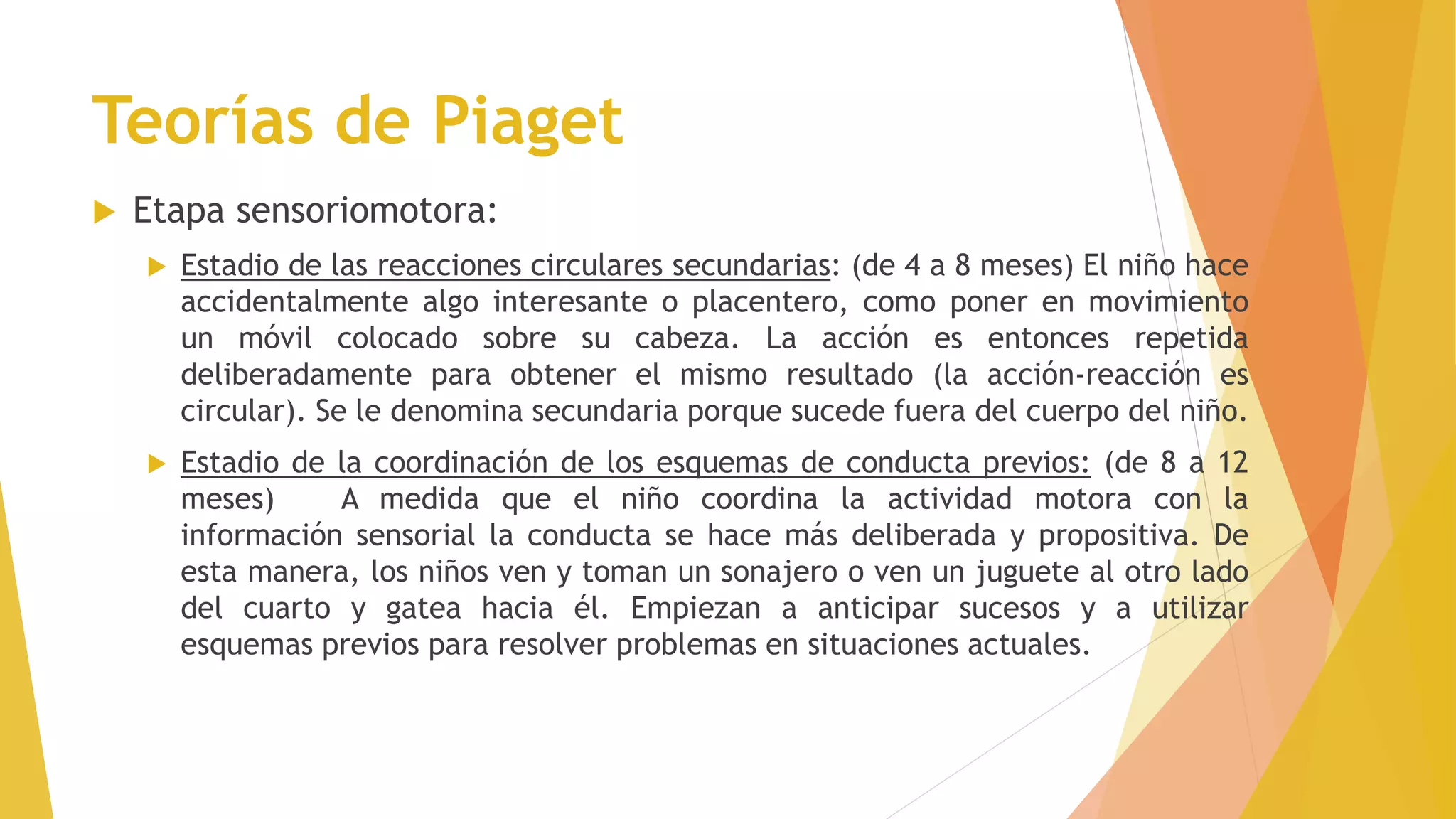 Teorías de Piaget
 Etapa sensoriomotora:
 Estadio de las reacciones circulares secundarias: (de 4 a 8 meses) El niño hace
accidentalmente algo interesante o placentero, como poner en movimiento
un móvil colocado sobre su cabeza. La acción es entonces repetida
deliberadamente para obtener el mismo resultado (la acción-reacción es
circular). Se le denomina secundaria porque sucede fuera del cuerpo del niño.
 Estadio de la coordinación de los esquemas de conducta previos: (de 8 a 12
meses) A medida que el niño coordina la actividad motora con la
información sensorial la conducta se hace más deliberada y propositiva. De
esta manera, los niños ven y toman un sonajero o ven un juguete al otro lado
del cuarto y gatea hacia él. Empiezan a anticipar sucesos y a utilizar
esquemas previos para resolver problemas en situaciones actuales.
 