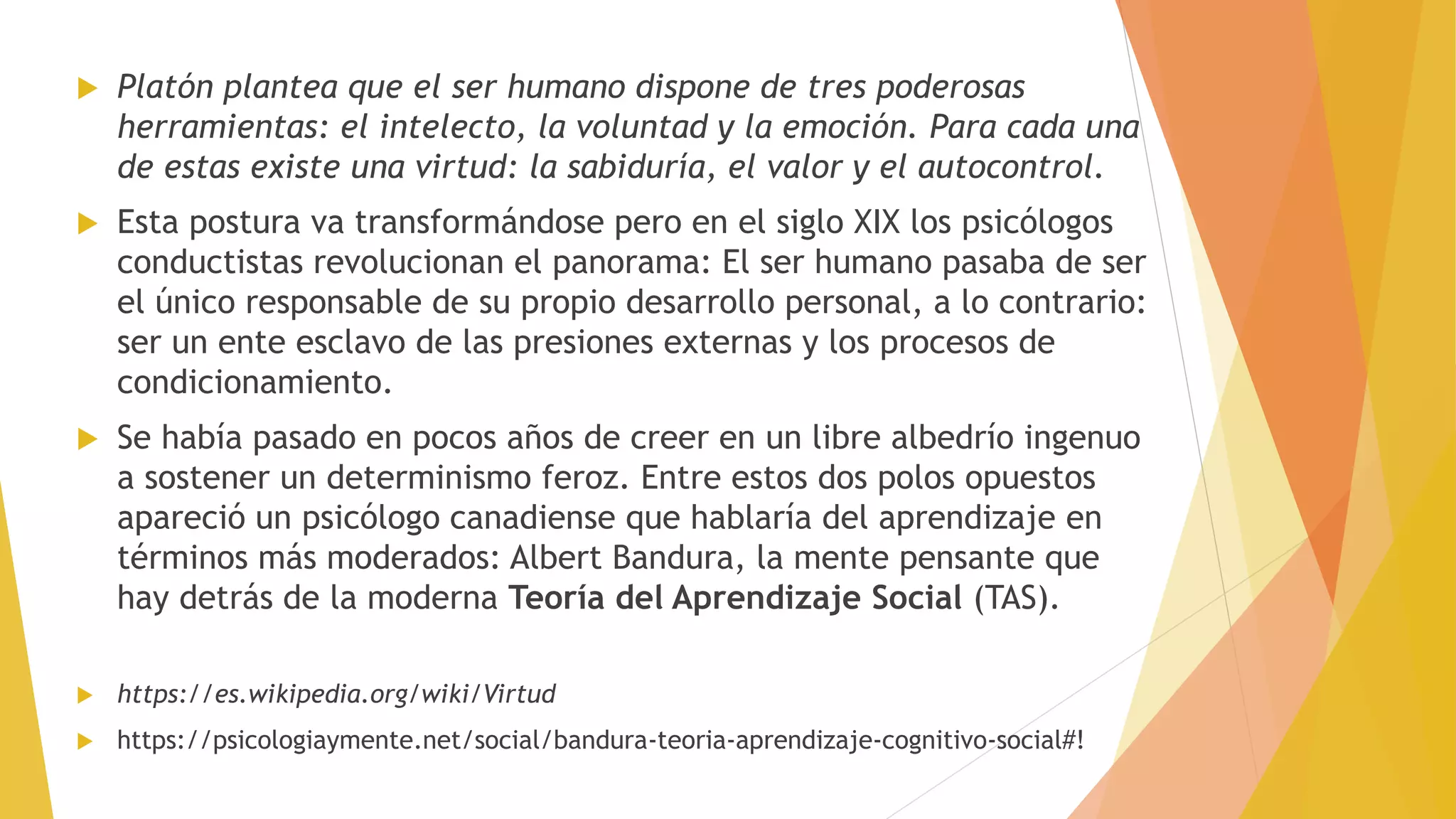  Platón plantea que el ser humano dispone de tres poderosas
herramientas: el intelecto, la voluntad y la emoción. Para cada una
de estas existe una virtud: la sabiduría, el valor y el autocontrol.
 Esta postura va transformándose pero en el siglo XIX los psicólogos
conductistas revolucionan el panorama: El ser humano pasaba de ser
el único responsable de su propio desarrollo personal, a lo contrario:
ser un ente esclavo de las presiones externas y los procesos de
condicionamiento.
 Se había pasado en pocos años de creer en un libre albedrío ingenuo
a sostener un determinismo feroz. Entre estos dos polos opuestos
apareció un psicólogo canadiense que hablaría del aprendizaje en
términos más moderados: Albert Bandura, la mente pensante que
hay detrás de la moderna Teoría del Aprendizaje Social (TAS).
 https://es.wikipedia.org/wiki/Virtud
 https://psicologiaymente.net/social/bandura-teoria-aprendizaje-cognitivo-social#!
 