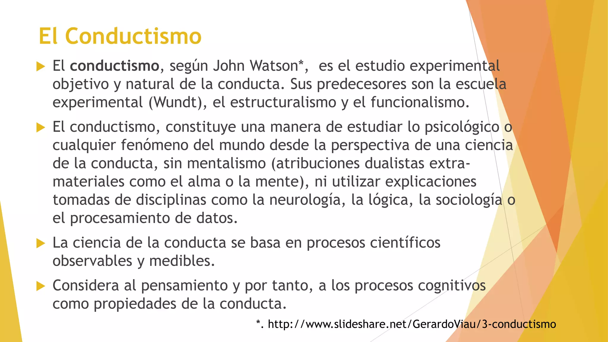 El Conductismo
 El conductismo, según John Watson*, es el estudio experimental
objetivo y natural de la conducta. Sus predecesores son la escuela
experimental (Wundt), el estructuralismo y el funcionalismo.
 El conductismo, constituye una manera de estudiar lo psicológico o
cualquier fenómeno del mundo desde la perspectiva de una ciencia
de la conducta, sin mentalismo (atribuciones dualistas extra-
materiales como el alma o la mente), ni utilizar explicaciones
tomadas de disciplinas como la neurología, la lógica, la sociología o
el procesamiento de datos.
 La ciencia de la conducta se basa en procesos científicos
observables y medibles.
 Considera al pensamiento y por tanto, a los procesos cognitivos
como propiedades de la conducta.
*. http://www.slideshare.net/GerardoViau/3-conductismo
 