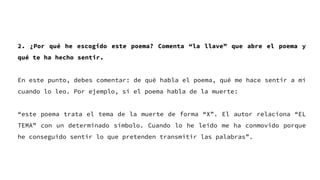 2. ¿Por qué he escogido este poema? Comenta “la llave” que abre el poema y
qué te ha hecho sentir.
En este punto, debes comentar: de qué habla el poema, qué me hace sentir a mí
cuando lo leo. Por ejemplo, si el poema habla de la muerte:
“este poema trata el tema de la muerte de forma “X”. El autor relaciona “EL
TEMA” con un determinado símbolo. Cuando lo he leído me ha conmovido porque
he conseguido sentir lo que pretenden transmitir las palabras”.
 