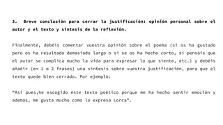 3. Breve conclusión para cerrar la justificación: opinión personal sobre el
autor y el texto y síntesis de la reflexión.
Finalmente, debéis comentar vuestra opinión sobre el poema (si os ha gustado
pero os ha resultado demasiado largo o si se os ha hecho corto, si pensáis que
el autor se complica mucho la vida para expresar lo que siente, etc.) y debéis
añadir (en 1 o 2 frases) una síntesis sobre vuestra justificación, para que el
texto quede bien cerrado. Por ejemplo:
“Así pues,he escogido este texto poético porque me ha hecho sentir emoción y
además, me gusta mucho como lo expresa Lorca”.
 