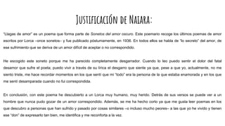 Justificación de Naiara:
“Llagas de amor” es un poema que forma parte de Sonetos del amor oscuro. Este poemario recoge los últimos poemas de amor
escritos por Lorca –once sonetos– y fue publicado póstumamente, en 1936. En todos ellos se habla de “lo secreto” del amor, de
ese sufrimiento que se deriva de un amor difícil de aceptar o no correspondido.
He escogido este soneto porque me ha parecido completamente desgarrador. Cuando lo leo puedo sentir el dolor del fatal
desamor que sufre el poeta; puedo vivir a través de su lírica el desgarro que siente ya que, pese a que yo, actualmente, no me
siento triste, me hace recordar momentos en los que sentí que mi “todo” era la persona de la que estaba enamorada y en los que
me sentí desamparada cuando no fui correspondida.
En conclusión, con este poema he descubierto a un Lorca muy humano, muy herido. Detrás de sus versos se puede ver a un
hombre que nunca pudo gozar de un amor correspondido. Además, se me ha hecho corto ya que me gusta leer poemas en los
que descubro a personas que han sufrido y pasado por cosas similares –o incluso mucho peores– a las que yo he vivido y tienen
ese “don” de expresarlo tan bien, me identifica y me reconforta a la vez.
 