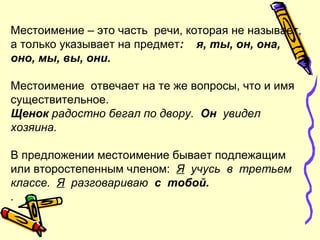 Местоимение – это часть речи, которая не называет,
а только указывает на предмет: я, ты, он, она,
оно, мы, вы, они.
Местоимение отвечает на те же вопросы, что и имя
существительное.
Щенок радостно бегал по двору. Он увидел
хозяина.
В предложении местоимение бывает подлежащим
или второстепенным членом: Я учусь в третьем
классе. Я разговариваю с тобой.
.
 