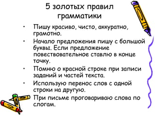 5 золотых правил
грамматики
• Пишу красиво, чисто, аккуратно,
грамотно.
• Начало предложения пишу с большой
буквы. Если предложение
повествовательное ставлю в конце
точку.
• Помню о красной строке при записи
заданий и частей текста.
• Использую перенос слов с одной
строки на другую.
• При письме проговариваю слова по
слогам.
 