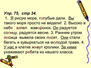 Упр. 75, стр 34.
1. Я рисую море, голубые дали. Вы
такого моря просто не видали! 2. Высоко в
небе запел жаворонок. Он радуется
солнцу, радуется весне. 3. Ранним утром
лисица вывела своих лисят. Они стали
бегать и кувыркаться на молодой траве. 4.
У нас в клетке живут кролики. За ними
ухаживают ребята из нашего класса.
 