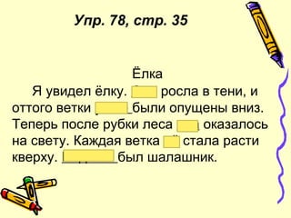 Ёлка
Я увидел ёлку. Она росла в тени, и
оттого ветки у неё были опущены вниз.
Теперь после рубки леса она оказалось
на свету. Каждая ветка её стала расти
кверху. Под ней был шалашник.
Упр. 78, стр. 35
 