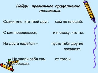 Найди правильное продолжение
пословицы.
Скажи мне, кто твой друг, сам не плошай.
С кем поведешься, и я скажу, кто ты.
На друга надейся – пусть тебя другие
похвалят.
Не хвали себя сам, от того и
наберешься.
 